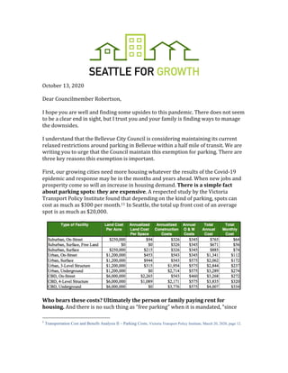 October 13, 2020
Dear Councilmember Robertson,
I hope you are well and finding some upsides to this pandemic. There does not seem
to be a clear end in sight, but I trust you and your family is finding ways to manage
the downsides.
I understand that the Bellevue City Council is considering maintaining its current
relaxed restrictions around parking in Bellevue within a half mile of transit. We are
writing you to urge that the Council maintain this exemption for parking. There are
three key reasons this exemption is important.
First, our growing cities need more housing whatever the results of the Covid-19
epidemic and response may be in the months and years ahead. When new jobs and
prosperity come so will an increase in housing demand. There is a simple fact
about parking spots: they are expensive. A respected study by the Victoria
Transport Policy Institute found that depending on the kind of parking, spots can
cost as much as $300 per month.11 In Seattle, the total up front cost of an average
spot is as much as $20,000.
Who bears these costs? Ultimately the person or family paying rent for
housing. And there is no such thing as “free parking” when it is mandated, “since
1
Transportation Cost and Benefit Analysis II – Parking Costs, Victoria Transport Policy Institute, March 20, 2020, page 12.
 