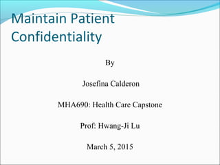 Maintain Patient
Confidentiality
By
Josefina Calderon
MHA690: Health Care Capstone
Prof: Hwang-Ji Lu
March 5, 2015
 