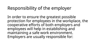 Responsibility of the employer
In order to ensure the greatest possible
protection for employees in the workplace, the
cooperative efforts of both employers and
employees will help in establishing and
maintaining a safe work environment.
Employers are usually responsible for:
 