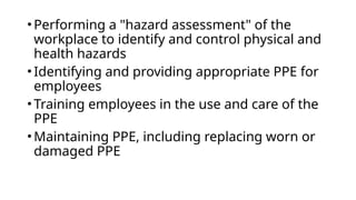 •Performing a "hazard assessment" of the
workplace to identify and control physical and
health hazards
•Identifying and providing appropriate PPE for
employees
•Training employees in the use and care of the
PPE
•Maintaining PPE, including replacing worn or
damaged PPE
 