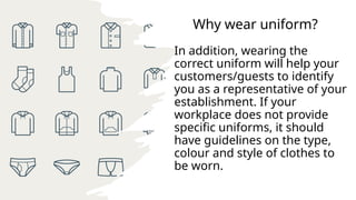 Why wear uniform?
In addition, wearing the
correct uniform will help your
customers/guests to identify
you as a representative of your
establishment. If your
workplace does not provide
specific uniforms, it should
have guidelines on the type,
colour and style of clothes to
be worn.
 