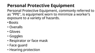 Personal Protective Equipment
Personal Protective Equipment, commonly referred to
as "PPE", is equipment worn to minimize a worker’s
exposure to a variety of hazards.
•Boots
• Overalls
• Gloves
• Goggles
• Respirator or face mask
• Face guard
• Hearing protection
 