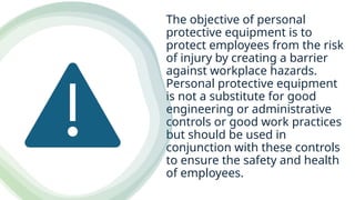The objective of personal
protective equipment is to
protect employees from the risk
of injury by creating a barrier
against workplace hazards.
Personal protective equipment
is not a substitute for good
engineering or administrative
controls or good work practices
but should be used in
conjunction with these controls
to ensure the safety and health
of employees.
 