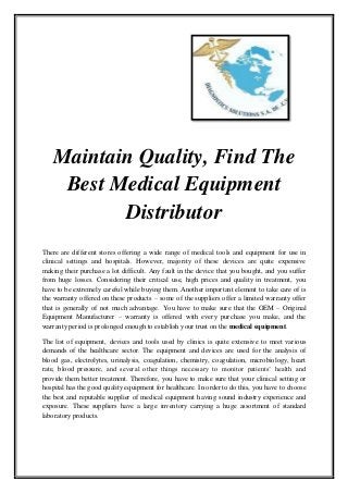 Maintain Quality, Find The
Best Medical Equipment
Distributor
There are different stores offering a wide range of medical tools and equipment for use in
clinical settings and hospitals. However, majority of these devices are quite expensive
making their purchase a lot difficult. Any fault in the device that you bought, and you suffer
from huge losses. Considering their critical use, high prices and quality in treatment, you
have to be extremely careful while buying them. Another important element to take care of is
the warranty offered on these products – some of the suppliers offer a limited warranty offer
that is generally of not much advantage. You have to make sure that the OEM – Original
Equipment Manufacturer – warranty is offered with every purchase you make, and the
warranty period is prolonged enough to establish your trust on the medical equipment.
The list of equipment, devices and tools used by clinics is quite extensive to meet various
demands of the healthcare sector. The equipment and devices are used for the analysis of
blood gas, electrolytes, urinalysis, coagulation, chemistry, coagulation, microbiology, heart
rate, blood pressure, and several other things necessary to monitor patients’ health and
provide them better treatment. Therefore, you have to make sure that your clinical setting or
hospital has the good quality equipment for healthcare. In order to do this, you have to choose
the best and reputable supplier of medical equipment having sound industry experience and
exposure. These suppliers have a large inventory carrying a huge assortment of standard
laboratory products.
 