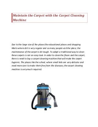 Maintain the Carpet with the Carpet Cleaning
Machine
Due to the large size of the places like educational places and shopping
Marts where dirt is very regular and so many people visit the place, the
maintenance of the carpet is bit tough. To adopt a traditional way to clean
these carpets is not an easy task. In order to clean the floors and the carpet,
there is need to buy a carpet cleaning machine that will make the carpet
hygienic. The places like the school, where small kids are very delicate and
need more care to make them free from the diseases,the carpet cleaning
machine is very much required.
 