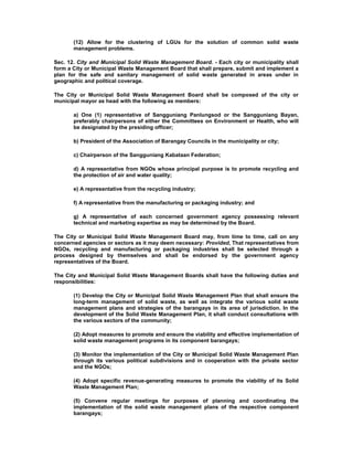 (12) Allow for the clustering of LGUs for the solution of common solid waste
management problems.
Sec. 12. City and Municipal Solid Waste Management Board. - Each city or municipality shall
form a City or Municipal Waste Management Board that shall prepare, submit and implement a
plan for the safe and sanitary management of solid waste generated in areas under in
geographic and political coverage.
The City or Municipal Solid Waste Management Board shall be composed of the city or
municipal mayor as head with the following as members:
a) One (1) representative of Sangguniang Panlungsod or the Sangguniang Bayan,
preferably chairpersons of either the Committees on Environment or Health, who will
be designated by the presiding officer;
b) President of the Association of Barangay Councils in the municipality or city;
c) Chairperson of the Sangguniang Kabataan Federation;
d) A representative from NGOs whose principal purpose is to promote recycling and
the protection of air and water quality;
e) A representative from the recycling industry;
f) A representative from the manufacturing or packaging industry; and
g) A representative of each concerned government agency possessing relevant
technical and marketing expertise as may be determined by the Board.
The City or Municipal Solid Waste Management Board may, from time to time, call on any
concerned agencies or sectors as it may deem necessary: Provided, That representatives from
NGOs, recycling and manufacturing or packaging industries shall be selected through a
process designed by themselves and shall be endorsed by the government agency
representatives of the Board.
The City and Municipal Solid Waste Management Boards shall have the following duties and
responsibilities:
(1) Develop the City or Municipal Solid Waste Management Plan that shall ensure the
long-term management of solid waste, as well as integrate the various solid waste
management plans and strategies of the barangays in its area of jurisdiction. In the
development of the Solid Waste Management Plan, it shall conduct consultations with
the various sectors of the community;
(2) Adopt measures to promote and ensure the viability and effective implementation of
solid waste management programs in its component barangays;
(3) Monitor the implementation of the City or Municipal Solid Waste Management Plan
through its various political subdivisions and in cooperation with the private sector
and the NGOs;
(4) Adopt specific revenue-generating measures to promote the viability of its Solid
Waste Management Plan;
(5) Convene regular meetings for purposes of planning and coordinating the
implementation of the solid waste management plans of the respective component
barangays;
 
