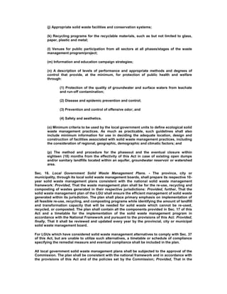 (j) Appropriate solid waste facilities and conservation systems;
(k) Recycling programs for the recyclable materials, such as but not limited to glass,
paper, plastic and metal;
(l) Venues for public participation from all sectors at all phases/stages of the waste
management program/project;
(m) Information and education campaign strategies;
(n) A description of levels of performance and appropriate methods and degrees of
control that provide, at the minimum, for protection of public health and welfare
through:
(1) Protection of the quality of groundwater and surface waters from leachate
and run-off contamination;
(2) Disease and epidemic prevention and control;
(3) Prevention and control of offensive odor; and
(4) Safety and aesthetics.
(o) Minimum criteria to be used by the local government units to define ecological solid
waste management practices. As much as practicable, such guidelines shall also
include minimum information for use in deciding the adequate location, design and
construction of facilities associated with solid waste management practices, including
the consideration of regional, geographic, demographic and climatic factors; and
(p) The method and procedure for the phaseout and the eventual closure within
eighteen (18) months from the effectivity of this Act in case of existing open dumps
and/or sanitary landfills located within an aquifer, groundwater reservoir or watershed
area.
Sec. 16. Local Government Solid Waste Management Plans. - The province, city or
municipality, through its local solid waste management boards, shall prepare its respective 10-
year solid waste management plans consistent with the national solid waste management
framework: Provided, That the waste management plan shall be for the re-use, recycling and
composting of wastes generated in their respective jurisdictions: Provided, further, That the
solid waste management plan of the LGU shall ensure the efficient management of solid waste
generated within its jurisdiction. The plan shall place primary emphasis on implementation of
all feasible re-use, recycling, and composting programs while identifying the amount of landfill
and transformation capacity that will be needed for solid waste which cannot be re-used,
recycled, or composted. The plan shall contain all the components provided in Sec. 17 of this
Act and a timetable for the implementation of the solid waste management program in
accordance with the National Framework and pursuant to the provisions of this Act: Provided,
finally, That it shall be reviewed and updated every year by the provincial, city or municipal
solid waste management board.
For LGUs which have considered solid waste management alternatives to comply with Sec. 37
of this Act, but are unable to utilize such alternatives, a timetable or schedule of compliance
specifying the remedial measure and eventual compliance shall be included in the plan.
All local government solid waste management plans shall be subjected to the approval of the
Commission. The plan shall be consistent with the national framework and in accordance with
the provisions of this Act and of the policies set by the Commission; Provided, That in the
 