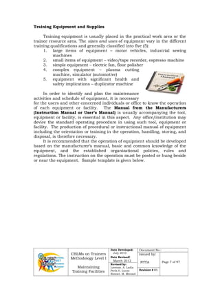 CBLMs on Trainers
Methodology Level I
Maintaining
Training Facilities
Date Developed:
July 2010
Date Revised:
March 2012
Document No.:
Issued by:
NTTA Page 7 of 97
Revised by:
Lorenzo. A. Ladia
Perla.V. Lucas
Ronnel. M. Mirasol
Revision # 01
Training Equipment and Supplies
Training equipment is usually placed in the practical work area or the
trainee resource area. The sizes and uses of equipment vary in the different
training qualifications and generally classified into five (5):
1. large items of equipment – motor vehicles, industrial sewing
machines
2. small items of equipment – video/tape recorder, espresso machine
3. simple equipment – electric fan, floor polisher
4. complex equipment – plasma cutting
machine, simulator (automotive)
5. equipment with significant health and
safety implications – duplicator machine
In order to identify and plan the maintenance
activities and schedule of equipment, it is necessary
for the users and other concerned individuals or office to know the operation
of each equipment or facility. The Manual from the Manufacturers
(Instruction Manual or User’s Manual) is usually accompanying the tool,
equipment or facility, is essential in this aspect. Any office/institution may
device the standard operating procedure in using such tool, equipment or
facility. The production of procedural or instructional manual of equipment
including the orientation or training in the operation, handling, storing, and
disposal, is therefore necessary.
It is recommended that the operation of equipment should be developed
based on the manufacturer’s manual, basic and common knowledge of the
equipment, and the established organizational policies, rules and
regulations. The instruction on the operation must be posted or hung beside
or near the equipment. Sample template is given below.
 