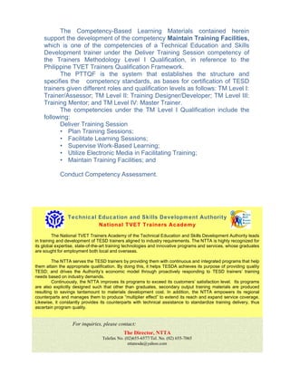 For inquiries, please contact:
The Director, NTTA
Telefax No. (02)655-6577/Tel. No. (02) 655-7065
nttatesda@yahoo.com
The Competency-Based Learning Materials contained herein
support the development of the competency Maintain Training Facilities,
which is one of the competencies of a Technical Education and Skills
Development trainer under the Deliver Training Session competency of
the Trainers Methodology Level I Qualification, in reference to the
Philippine TVET Trainers Qualification Framework.
The PTTQF is the system that establishes the structure and
specifies the competency standards, as bases for certification of TESD
trainers given different roles and qualification levels as follows: TM Level I:
Trainer/Assessor; TM Level II: Training Designer/Developer; TM Level III:
Training Mentor; and TM Level IV: Master Trainer.
The competencies under the TM Level I Qualification include the
following:
Deliver Training Session
• Plan Training Sessions;
• Facilitate Learning Sessions;
• Supervise Work-Based Learning;
• Utilize Electronic Media in Facilitating Training;
• Maintain Training Facilities; and
Conduct Competency Assessment.
Technical Education and Skills Development Authority
National TVET Trainers Academy
The National TVET Trainers Academy of the Technical Education and Skills Development Authority leads
in training and development of TESD trainers aligned to industry requirements. The NTTA is highly recognized for
its global expertise, state-of-the-art training technologies and innovative programs and services, whose graduates
are sought for employment both local and overseas.
The NTTA serves the TESD trainers by providing them with continuous and integrated programs that help
them attain the appropriate qualification. By doing this, it helps TESDA achieves its purpose of providing quality
TESD; and drives the Authority’s economic model through proactively responding to TESD trainers’ training
needs based on industry demands.
Continuously, the NTTA improves its programs to exceed its customers’ satisfaction level. Its programs
are also explicitly designed such that other than graduates, secondary output training materials are produced
resulting to savings tantamount to materials development cost. In addition, the NTTA empowers its regional
counterparts and manages them to produce “multiplier effect” to extend its reach and expand service coverage.
Likewise, it constantly provides its counterparts with technical assistance to standardize training delivery, thus
ascertain program quality.
 