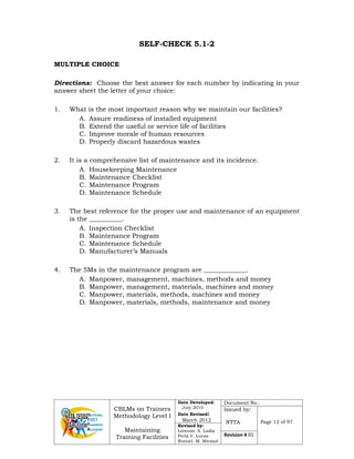CBLMs on Trainers
Methodology Level I
Maintaining
Training Facilities
Date Developed:
July 2010
Date Revised:
March 2012
Document No.:
Issued by:
NTTA Page 12 of 97
Revised by:
Lorenzo. A. Ladia
Perla.V. Lucas
Ronnel. M. Mirasol
Revision # 01
SELF-CHECK 5.1-2
MULTIPLE CHOICE
Directions: Choose the best answer for each number by indicating in your
answer sheet the letter of your choice:
1. What is the most important reason why we maintain our facilities?
A. Assure readiness of installed equipment
B. Extend the useful or service life of facilities
C. Improve morale of human resources
D. Properly discard hazardous wastes
2. It is a comprehensive list of maintenance and its incidence.
A. Housekeeping Maintenance
B. Maintenance Checklist
C. Maintenance Program
D. Maintenance Schedule
3. The best reference for the proper use and maintenance of an equipment
is the __________.
A. Inspection Checklist
B. Maintenance Program
C. Maintenance Schedule
D. Manufacturer’s Manuals
4. The 5Ms in the maintenance program are _____________.
A. Manpower, management, machines, methods and money
B. Manpower, management, materials, machines and money
C. Manpower, materials, methods, machines and money
D. Manpower, materials, methods, maintenance and money
 