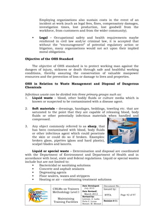 CBLMs on Trainers
Methodology Level I
Maintaining
Training Facilities
Date Developed:
July 2010
Date Revised:
March 2012
Document No.:
Issued by:
NTTA Page 42 of 97
Revised by:
Lorenzo. A. Ladia
Perla.V. Lucas
Ronnel. M. Mirasol
Revision # 01
Employing organizations also sustain costs in the event of an
incident at work (such as legal fees, fines, compensatory damages,
investigation times, lost production, lost goodwill from the
workforce, from customers and from the wider community).
• Legal – Occupational safety and health requirements maybe
reinforced in civil law and/or criminal law, it is accepted that
without the “encouragement” of potential regulatory action or
litigation, many organizations would not act upon their implied
moral obligations.
Objective of the OHS Standard
The objective of OHS standard is to protect working man against the
dangers of injury, sickness or death through safe and healthful working
conditions, thereby assuring the conservation of valuable manpower
resources and the prevention of loss or damage to lives and properties.
OHS in Relation to Waste Management and Disposal of Dangerous
Chemicals
Infectious waste can be divided into three primary groups such as:
1. Liquid waste – blood, other bodily fluids or culture media which is
known or suspected to be contaminated with a disease agent.
2. Soft materials – dressings, bandages, beddings, toweling etc. that are
saturated to the point that they are capable of releasing blood, body
fluids or other potentially infectious materials when handled and
compressed.
3. Any object commonly referred to as sharp, that
has been contaminated with blood, body fluids
or other infectious agent which could penetrate
the skin or could do so if broken. Examples:
broken glass, pipettes (glass and hard plastic),
scalpel blades and lancets.
Liquid or special waste – Determination and disposal are coordinated
with the Department of Environment and Department of Health and in
accordance with local, state and federal regulations. Liquid or special wastes
include but are not limited to:
• Bactericidal or sanitizing solutions
• Concrete and asphalt sealants
• Degreasing agents
• Floor sealers, waxes and strippers
• Heating or air – conditioning treatment solutions
 