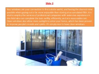 Slide 2
Your windows are your connection to the outside world, and having the clearest view
possible when gazing out is far more enjoyable than staring at accumulated filth. It is
vital to employ the services of professional companies with extensive experience in
this field who can complete the task swiftly, efficiently, and at a reasonable cost.
Clean windows also allow more sunlight to enter your home, which has been proved
to improve people's moods and spirits. It's simply nice to have clean windows.
 