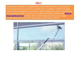 Slide 3
Cleaning your windows on a regular basis ensures that the view is crystal clear for
you and your loved ones at home, as well as your co-workers. Consider arranging
many window cleanings for your home or office building each year to extend the life
of your windows. When you have your windows cleaned by a professional Window
Cleaning Westminster provider, they can also detect and restore any outside
window frames that need to be spruced up on your home or office.
 