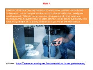 Slide 4
Professional Window Cleaning Westminster makes use of specialist materials and
techniques to ensure that your windows are fully cleaned and that no smudges or
markings remain. When homeowners attempt to wash and dry their windows
themselves, they frequently leave smudges behind. You'll be able to avoid safety risks
while also getting the best quality job available if you rely on the professionals.
Visit now:: https://www.cnpcleaning.com/services/window-cleaning-westminster/
 
