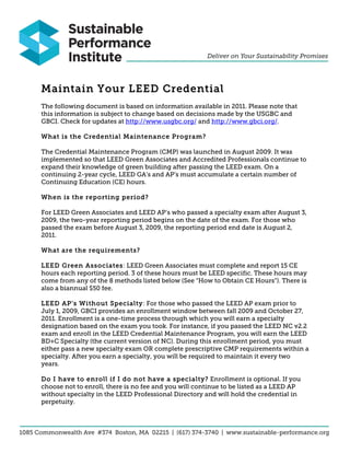 Maintain Your LEED Credential
The following document is based on information available in 2011. Please note that
this information is subject to change based on decisions made by the USGBC and
GBCI. Check for updates at http://www.usgbc.org/ and http://www.gbci.org/.
What is the Credential Maintenance Program?
The Credential Maintenance Program (CMP) was launched in August 2009. It was
implemented so that LEED Green Associates and Accredited Professionals continue to
expand their knowledge of green building after passing the LEED exam. On a
continuing 2-year cycle, LEED GA’s and AP’s must accumulate a certain number of
Continuing Education (CE) hours.
When is the reporting period?
For LEED Green Associates and LEED AP’s who passed a specialty exam after August 3,
2009, the two-year reporting period begins on the date of the exam. For those who
passed the exam before August 3, 2009, the reporting period end date is August 2,
2011.
What are the requirements?
LEED Green Associates: LEED Green Associates must complete and report 15 CE
hours each reporting period. 3 of these hours must be LEED specific. These hours may
come from any of the 8 methods listed below (See “How to Obtain CE Hours”). There is
also a biannual $50 fee.
LEED AP's Without Specialty: For those who passed the LEED AP exam prior to
July 1, 2009, GBCI provides an enrollment window between fall 2009 and October 27,
2011. Enrollment is a one-time process through which you will earn a specialty
designation based on the exam you took. For instance, if you passed the LEED NC v2.2
exam and enroll in the LEED Credential Maintenance Program, you will earn the LEED
BD+C Specialty (the current version of NC). During this enrollment period, you must
either pass a new specialty exam OR complete prescriptive CMP requirements within a
specialty. After you earn a specialty, you will be required to maintain it every two
years.
Do I have to enroll if I do not have a specialty? Enrollment is optional. If you
choose not to enroll, there is no fee and you will continue to be listed as a LEED AP
without specialty in the LEED Professional Directory and will hold the credential in
perpetuity.
 