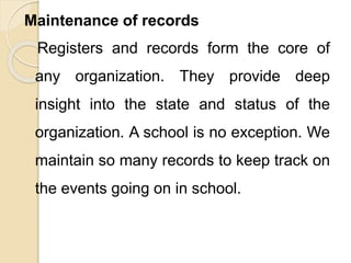 Maintenance of records
Registers and records form the core of
any organization. They provide deep
insight into the state and status of the
organization. A school is no exception. We
maintain so many records to keep track on
the events going on in school.
 