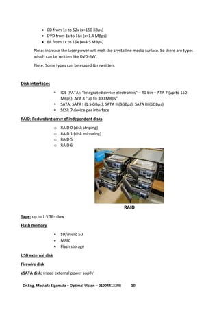 11Dr.Eng. Mostafa Elgamala – Optimal Vision – 01004413398
 CD from 1x to 52x (x=150 KBps)
 DVD from 1x to 16x (x=1.4 MBps)
 BR from 1x to 16x (x=4.5 MBps)
Note: increase the laser power will melt the crystalline media surface. So there are types
which can be written like DVD-RW.
Note: Some types can be erased & rewritten.
Disk interfaces
 IDE (PATA): "Integrated device electronics" – 40 bin – ATA 7 (up to 150
MBps), ATA 8 "up to 300 MBps".
 SATA: SATA I (1.5 GBps), SATA II (3GBps), SATA III (6GBps)
 SCSI: 7 device per interface
RAID: Redundant array of independent disks
o RAID 0 (disk striping)
o RAID 1 (disk mirroring)
o RAID 5
o RAID 6
RAID
Tape: up to 1.5 TB- slow
Flash memory
 SD/micro SD
 MMC
 Flash storage
USB external disk
Firewire disk
eSATA disk: (need external power suplly)
 