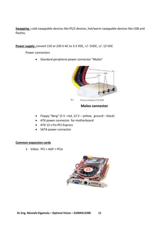 11Dr.Eng. Mostafa Elgamala – Optimal Vision – 01004413398
Swapping : cold-swappable devices like PS/2 devices, hot/warm swappable devices like USB and
flashes.
Power supply: convert 110 or 220 V AC to 3.3 VDC, +/- 5VDC, +/- 12 VDC
Power connectors
 Standard peripheral power connector "Molex"
Molex connector
 Floppy "Berg" (5 V –red, 12 V – yellow, ground – black)
 ATX power connector for motherboard
 ATX 12 v fro PCI-Express
 SATA power connector
Common expansion cards
1- Video: PCI > AGP > PCIe
 