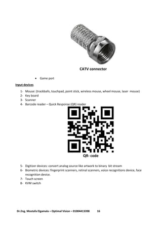 16Dr.Eng. Mostafa Elgamala – Optimal Vision – 01004413398
CATV connector
 Game port
Input devices
1- Mouse: (trackballs, touchpad, point stick, wireless mouse, wheel mouse, laser mouse)
2- Key board
3- Scanner
4- Barcode reader – Quick Response (QR) reader
QR- code
5- Digitizer devices: convert analog source like artwork to binary bit stream
6- Biometric devices: fingerprint scanners, retinal scanners, voice recognitions device, face
recognition device.
7- Touch screen
8- KVM switch
 