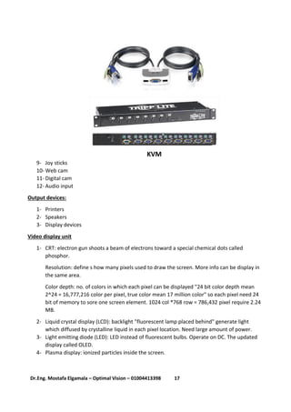 17Dr.Eng. Mostafa Elgamala – Optimal Vision – 01004413398
KVM
9- Joy sticks
10- Web cam
11- Digital cam
12- Audio input
Output devices:
1- Printers
2- Speakers
3- Display devices
Video display unit
1- CRT: electron gun shoots a beam of electrons toward a special chemical dots called
phosphor.
Resolution: define s how many pixels used to draw the screen. More info can be display in
the same area.
Color depth: no. of colors in which each pixel can be displayed "24 bit color depth mean
2^24 = 16,777,216 color per pixel, true color mean 17 million color" so each pixel need 24
bit of memory to sore one screen element. 1024 col *768 row = 786,432 pixel require 2.24
MB.
2- Liquid crystal display (LCD): backlight "fluorescent lamp placed behind" generate light
which diffused by crystalline liquid in each pixel location. Need large amount of power.
3- Light emitting diode (LED): LED instead of fluorescent bulbs. Operate on DC. The updated
display called OLED.
4- Plasma display: ionized particles inside the screen.
 