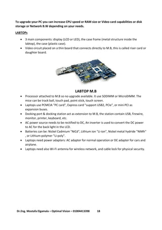 18Dr.Eng. Mostafa Elgamala – Optimal Vision – 01004413398
To upgrade your PC you can increase CPU speed or RAM size or Video card capabilities or disk
storage or Network B.W depending on your needs.
LABTOPs
 3 main components: display (LCD or LED), the case frame (metal structure inside the
labtop), the case (plastic case).
 Video circuit placed on a thin board that connects directly to M.B, this is called riser card or
daughter board.
LABTOP M.B
 Processor attached to M.B so no upgrade available. It use SODIMM or MicroDIMM. The
mice can be track ball, touch pad, point stick, touch screen.
 Laptops use PCMCIA "PC card", Express card "support USB2, PCIe", or mini PCI as
expansion buses.
 Docking port & docking station act as extension to M.B, the station contain USB, firewire,
monitor, printer, keyboard, etc.
 AC power source needs to be rectified to DC, An inverter is used to convert the DC power
to AC for the back light in the LCD.
 Batteries can be: Nickel Cadmium "NiCd", Lithium ion "Li-ion", Nickel metal hydride "NiMh"
, or Lithium-polymer "Li-poly".
 Laptops need power adapters: AC adapter for normal operation or DC adapter for cars and
airplane.
 Laptops need also Wi-Fi antenna for wireless network, and cable lock for physical security.
 