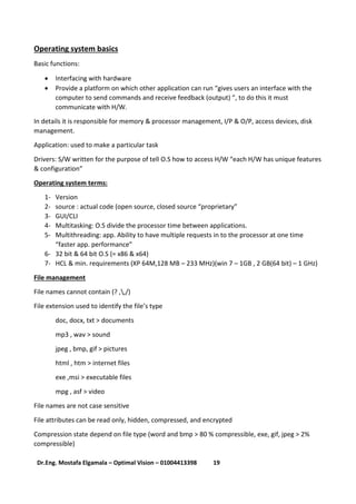 19Dr.Eng. Mostafa Elgamala – Optimal Vision – 01004413398
Operating system basics
Basic functions:
 Interfacing with hardware
 Provide a platform on which other application can run “gives users an interface with the
computer to send commands and receive feedback (output) “, to do this it must
communicate with H/W.
In details it is responsible for memory & processor management, I/P & O/P, access devices, disk
management.
Application: used to make a particular task
Drivers: S/W written for the purpose of tell O.S how to access H/W “each H/W has unique features
& configuration”
Operating system terms:
1- Version
2- source : actual code (open source, closed source “proprietary”
3- GUI/CLI
4- Multitasking: O.S divide the processor time between applications.
5- Multithreading: app. Ability to have multiple requests in to the processor at one time
“faster app. performance”
6- 32 bit & 64 bit O.S (= x86 & x64)
7- HCL & min. requirements (XP 64M,128 MB – 233 MHz)(win 7 – 1GB , 2 GB(64 bit) – 1 GHz)
File management
File names cannot contain (? ,,/)
File extension used to identify the file’s type
doc, docx, txt > documents
mp3 , wav > sound
jpeg , bmp, gif > pictures
html , htm > internet files
exe ,msi > executable files
mpg , asf > video
File names are not case sensitive
File attributes can be read only, hidden, compressed, and encrypted
Compression state depend on file type (word and bmp > 80 % compressible, exe, gif, jpeg > 2%
compressible)
 