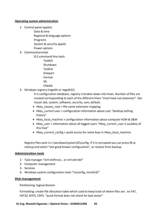 21Dr.Eng. Mostafa Elgamala – Optimal Vision – 01004413398
Operating system administration
1- Control panel applets
Date & time
Regional & language options
Programs
System & security applet
Power options
2- Command prompt
O.S command-line tools
Taskkill
Shutdown
Tasklist
Diskpart
Format
Sfc
Chkdsk
3- Windows registry (regedit or regedt32)
It is configuration database, registry is broken down into hives. Number of files are
created corresponding to each of the different hives “most have not extension“ like
ntuser.dat, system, software, security, sam, default.
 Hkey_classes_root > file name extension mapping
 Hkey_current user > configuration information about user “desktop setting
history”
 Hkey_local_machine > configuration information about computer H/W & S&W
 Hkey_user > information about all logged users “Hkey_current_user is asubkey of
this hive”
 Hkey_current_config > quick access for some keys in Hkey_local_machine
Registry files exist in c:windowssystem32config. If it is corrupted you can press f8 at
startup and select “last good known configuration”, or restore from backup.
Administration tools
1- Task manager “ctrl+shift+esc , or ctrl+alt+del”
2- Computer management
3- Services
4- Windows system configuration tools “msconfig, msinfo32”
Disk management
Partitioning: logical division
Formatting: create file allocation table which used to keep track of where files are . ex FAT,
FAT32, NTFS, CDFS. “quick format does not check for bad sector”
 