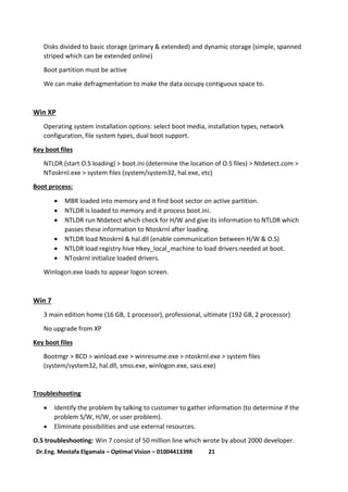 21Dr.Eng. Mostafa Elgamala – Optimal Vision – 01004413398
Disks divided to basic storage (primary & extended) and dynamic storage (simple, spanned
striped which can be extended online)
Boot partition must be active
We can make defragmentation to make the data occupy contiguous space to.
Win XP
Operating system installation options: select boot media, installation types, network
configuration, file system types, dual boot support.
Key boot files
NTLDR (start O.S loading) > boot.ini (determine the location of O.S files) > Ntdetect.com >
NToskrnl.exe > system files (system/system32, hal.exe, etc)
Boot process:
 MBR loaded into memory and it find boot sector on active partition.
 NTLDR is loaded to memory and it process boot.ini.
 NTLDR run Ntdetect which check for H/W and give its information to NTLDR which
passes these information to Ntoskrnl after loading.
 NTLDR load Ntoskrnl & hal.dll (enable communication between H/W & O.S)
 NTLDR load registry hive Hkey_local_machine to load drivers needed at boot.
 NToskrnl initialize loaded drivers.
Winlogon.exe loads to appear logon screen.
Win 7
3 main edition home (16 GB, 1 processor), professional, ultimate (192 GB, 2 processor)
No upgrade from XP
Key boot files
Bootmgr > BCD > winload.exe > winresume.exe > ntoskrnl.exe > system files
(system/system32, hal.dll, smss.exe, winlogon.exe, sass.exe)
Troubleshooting
 Identify the problem by talking to customer to gather information (to determine if the
problem S/W, H/W, or user problem).
 Eliminate possibilities and use external resources.
O.S troubleshooting: Win 7 consist of 50 million line which wrote by about 2000 developer.
 