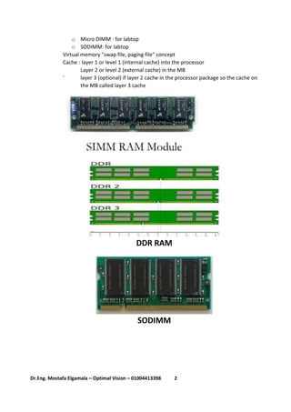 2Dr.Eng. Mostafa Elgamala – Optimal Vision – 01004413398
o Micro DIMM : for labtop
o SODIMM: for labtop
Virtual memory "swap file, paging file" concept
Cache : layer 1 or level 1 (internal cache) into the processor
Layer 2 or level 2 (external cache) in the MB
` layer 3 (optional) if layer 2 cache in the processor package so the cache on
the MB called layer 3 cache
DDR RAM
SODIMM
 