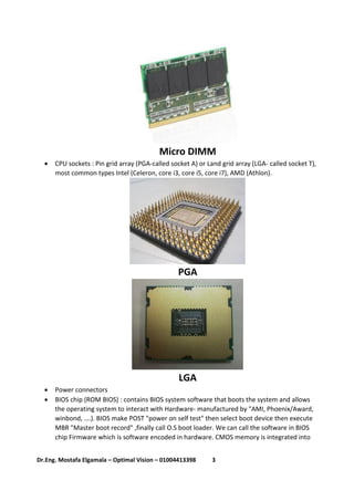 3Dr.Eng. Mostafa Elgamala – Optimal Vision – 01004413398
Micro DIMM
 CPU sockets : Pin grid array (PGA-called socket A) or Land grid array (LGA- called socket T),
most common types Intel (Celeron, core i3, core i5, core i7), AMD (Athlon).
PGA
LGA
 Power connectors
 BIOS chip (ROM BIOS) : contains BIOS system software that boots the system and allows
the operating system to interact with Hardware- manufactured by "AMI, Phoenix/Award,
winbond, ….). BIOS make POST "power on self test" then select boot device then execute
MBR "Master boot record" ,finally call O.S boot loader. We can call the software in BIOS
chip Firmware which is software encoded in hardware. CMOS memory is integrated into
 