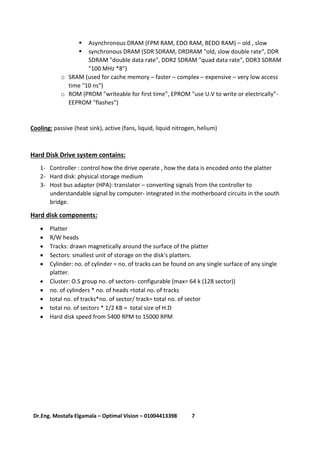 7Dr.Eng. Mostafa Elgamala – Optimal Vision – 01004413398
 Asynchronous DRAM (FPM RAM, EDO RAM, BEDO RAM) – old , slow
 synchronous DRAM (SDR SDRAM, DRDRAM "old, slow double rate", DDR
SDRAM "double data rate", DDR2 SDRAM "quad data rate", DDR3 SDRAM
"100 MHz *8")
o SRAM (used for cache memory – faster – complex – expensive – very low access
time "10 ns")
o ROM (PROM "writeable for first time", EPROM "use U.V to write or electrically"-
EEPROM "flashes")
Cooling: passive (heat sink), active (fans, liquid, liquid nitrogen, helium)
Hard Disk Drive system contains:
1- Controller : control how the drive operate , how the data is encoded onto the platter
2- Hard disk: physical storage medium
3- Host bus adapter (HPA): translator – converting signals from the controller to
understandable signal by computer- integrated in the motherboard circuits in the south
bridge.
Hard disk components:
 Platter
 R/W heads
 Tracks: drawn magnetically around the surface of the platter
 Sectors: smallest unit of storage on the disk's platters.
 Cylinder: no. of cylinder = no. of tracks can be found on any single surface of any single
platter.
 Cluster: O.S group no. of sectors- configurable (max= 64 k (128 sector))
 no. of cylinders * no. of heads =total no. of tracks
 total no. of tracks*no. of sector/ track= total no. of sector
 total no. of sectors * 1/2 KB = total size of H.D
 Hard disk speed from 5400 RPM to 15000 RPM
 