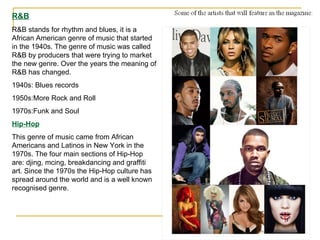 R&B R&B stands for rhythm and blues, it is a African American genre of music that started in the 1940s. The genre of music was called R&B by producers that were trying to market the new genre. Over the years the meaning of R&B has changed. 1940s: Blues records 1950s:More Rock and Roll 1970s:Funk and Soul Hip-Hop This genre of music came from African Americans and Latinos in New York in the 1970s. The four main sections of Hip-Hop are: djing, mcing, breakdancing and graffiti art. Since the 1970s the Hip-Hop culture has spread around the world and is a well known recognised genre. 