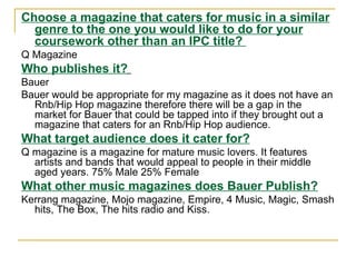 Choose a magazine that caters for music in a similar genre to the one you would like to do for your coursework other than an IPC title?  Q Magazine Who publishes it?   Bauer Bauer would be appropriate for my magazine as it does not have an Rnb/Hip Hop magazine therefore there will be a gap in the market for Bauer that could be tapped into if they brought out a magazine that caters for an Rnb/Hip Hop audience. What target audience does it cater for? Q magazine is a magazine for mature music lovers. It features artists and bands that would appeal to people in their middle aged years. 75% Male 25% Female What other music magazines does Bauer Publish? Kerrang magazine, Mojo magazine, Empire, 4 Music, Magic, Smash hits, The Box, The hits radio and Kiss. 