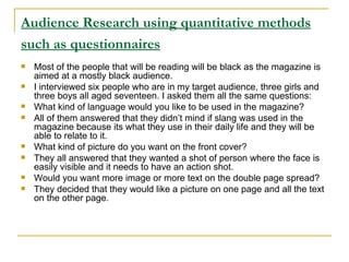 Audience Research using quantitative methods such as questionnaires   Most of the people that will be reading will be black as the magazine is aimed at a mostly black audience. I interviewed six people who are in my target audience, three girls and three boys all aged seventeen. I asked them all the same questions: What kind of language would you like to be used in the magazine? All of them answered that they didn’t mind if slang was used in the magazine because its what they use in their daily life and they will be able to relate to it. What kind of picture do you want on the front cover? They all answered that they wanted a shot of person where the face is easily visible and it needs to have an action shot. Would you want more image or more text on the double page spread? They decided that they would like a picture on one page and all the text on the other page. 