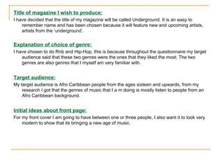 Title of magazine I wish to produce: I have decided that the title of my magazine will be called Underground. It is an easy to remember name and has been chosen because it will feature new and upcoming artists, artists from the ‘underground’. Explanation of choice of genre: I have chosen to do Rnb and Hip-Hop, this is because throughout the questionnaire my target audience said that these two genres were the ones that they liked the most. The two genres are also genres that I myself am very familiar with. Target audience: My target audience is Afro Caribbean people from the ages sixteen and upwards, from my research I got that the genres of music that I a m doing is mostly listen to people from an Afro Caribbean background. Initial ideas about front page: For my front cover I am going to have between one or three people, I also want it to look very modern to show that its bringing a new age of music. 