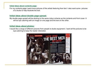 Initial ideas about contents page: For my contents page I want more pictures of the artists featuring than text. I also want some  pictures of a studio to help illustrate the text. Initial ideas about double page spread: My double page spread will be sticking to the same colour scheme as the contents and front cover. It will be eye catching with an image on one page and the text on the other. Initial ideas about photos: I would like a range of different pictures from people to studio equipment. I want all the pictures to be eye-catching to keep the reader interested. 