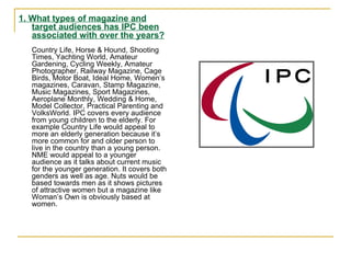 1. What types of magazine and target audiences has IPC been associated with over the years? Country Life, Horse & Hound, Shooting Times, Yachting World, Amateur Gardening, Cycling Weekly, Amateur Photographer, Railway Magazine, Cage Birds, Motor Boat, Ideal Home, Women’s magazines, Caravan, Stamp Magazine, Music Magazines, Sport Magazines, Aeroplane Monthly, Wedding & Home, Model Collector, Practical Parenting and VolksWorld. IPC covers every audience from young children to the elderly. For example Country Life would appeal to more an elderly generation because it’s more common for and older person to live in the country than a young person. NME would appeal to a younger audience as it talks about current music for the younger generation. It covers both genders as well as age. Nuts would be based towards men as it shows pictures of attractive women but a magazine like Woman’s Own is obviously based at women.  