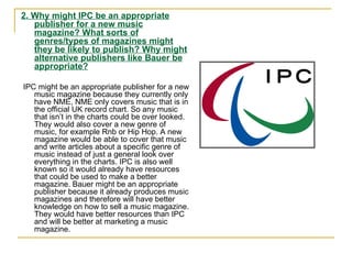 2. Why might IPC be an appropriate publisher for a new music magazine? What sorts of genres/types of magazines might they be likely to publish? Why might alternative publishers like Bauer be appropriate? IPC might be an appropriate publisher for a new music magazine because they currently only have NME, NME only covers music that is in the official UK record chart. So any music that isn’t in the charts could be over looked. They would also cover a new genre of music, for example Rnb or Hip Hop. A new magazine would be able to cover that music and write articles about a specific genre of music instead of just a general look over everything in the charts. IPC is also well known so it would already have resources that could be used to make a better magazine. Bauer might be an appropriate publisher because it already produces music magazines and therefore will have better knowledge on how to sell a music magazine. They would have better resources than IPC and will be better at marketing a music magazine.  