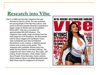   Research into Vibe  Vibe is a R&B and Hip-Hop magazine that was founded by Quincy Jones. Its main audience are young people of the Hip-Hop culture. Vibe came to become popular because it published a bigger range of articles than its competitors. Since 2007, Vibe has a circulation of approximately 800,000 followers.  The magazine has a wide range of articles from the back page list of 20 Questions, the Boomshots column about reggae and Caribbean music, Vibe Confidential and Vibe Confidential Revolutions music reviews, a celebrity gossip column and up and coming artists. The magazine also publishes articles about the latest Hip-Hop fashion and latest clothing. The magazine has many writers e.g. Alan Light, Jeff Chang, Dream Hampton, Cheo Hodari Coker, Kevin Powell, Erica Kennedy, Sacha Jenkins, Noah Callahan-Bever and Miles Marshall Lewis. Mark Shaw was the magazine's art director.  