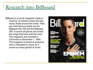 Research into Billboard Billboard is a music magazine made in America, its articles involve the last music charts around the world. Their two most famous charts are the Billboard Hot 100 and the Billboard 200. It covers all genres and charts the songs that have sold the most. The magazine was founded in Cincinnati on November 1, 1894. The magazine is aimed at everyone who is interested in music as it covers so many genres of music.   