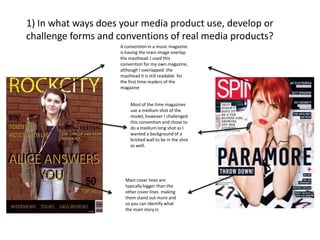 1) In what ways does your media product use, develop or
challenge forms and conventions of real media products?
A convention in a music magazine
is having the main image overlap
the masthead. I used this
convention for my own magazine,
although I overlapped the
masthead it is still readable for
the first time readers of the
magazine
Most of the time magazines
use a medium shot of the
model, however I challenged
this convention and chose to
do a medium long shot as I
wanted a background of a
bricked wall to be in the shot
as well.

Main cover lines are
typically bigger than the
other cover lines making
them stand out more and
so you can identify what
the main story is.

 