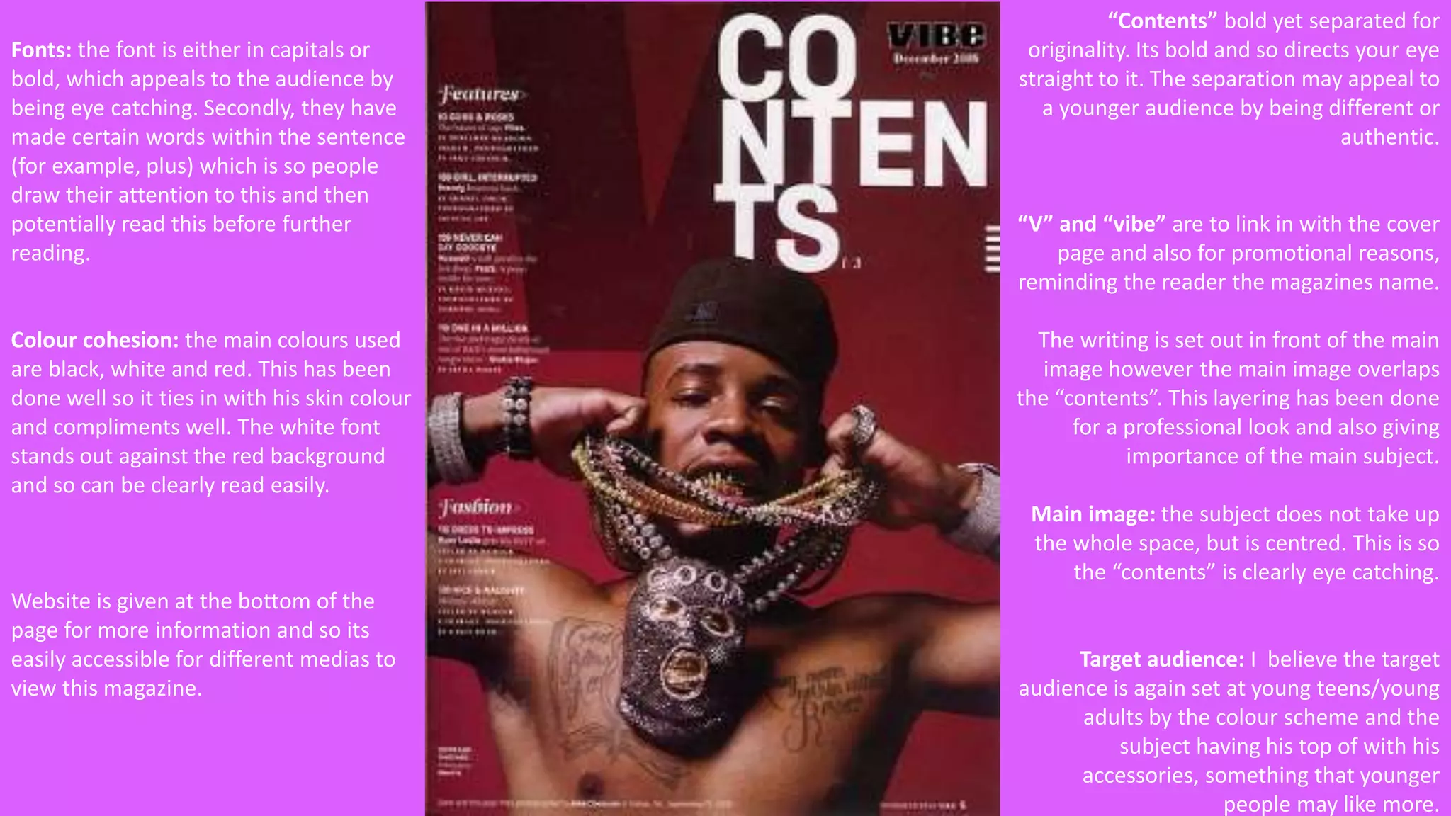 “Contents” bold yet separated for 
originality. Its bold and so directs your eye 
straight to it. The separation may appeal to 
a younger audience by being different or 
authentic. 
“V” and “vibe” are to link in with the cover 
page and also for promotional reasons, 
reminding the reader the magazines name. 
The writing is set out in front of the main 
image however the main image overlaps 
the “contents”. This layering has been done 
for a professional look and also giving 
importance of the main subject. 
Main image: the subject does not take up 
the whole space, but is centred. This is so 
the “contents” is clearly eye catching. 
Target audience: I believe the target 
audience is again set at young teens/young 
adults by the colour scheme and the 
subject having his top of with his 
accessories, something that younger 
people may like more. 
Fonts: the font is either in capitals or 
bold, which appeals to the audience by 
being eye catching. Secondly, they have 
made certain words within the sentence 
(for example, plus) which is so people 
draw their attention to this and then 
potentially read this before further 
reading. 
Colour cohesion: the main colours used 
are black, white and red. This has been 
done well so it ties in with his skin colour 
and compliments well. The white font 
stands out against the red background 
and so can be clearly read easily. 
Website is given at the bottom of the 
page for more information and so its 
easily accessible for different medias to 
view this magazine. 
 