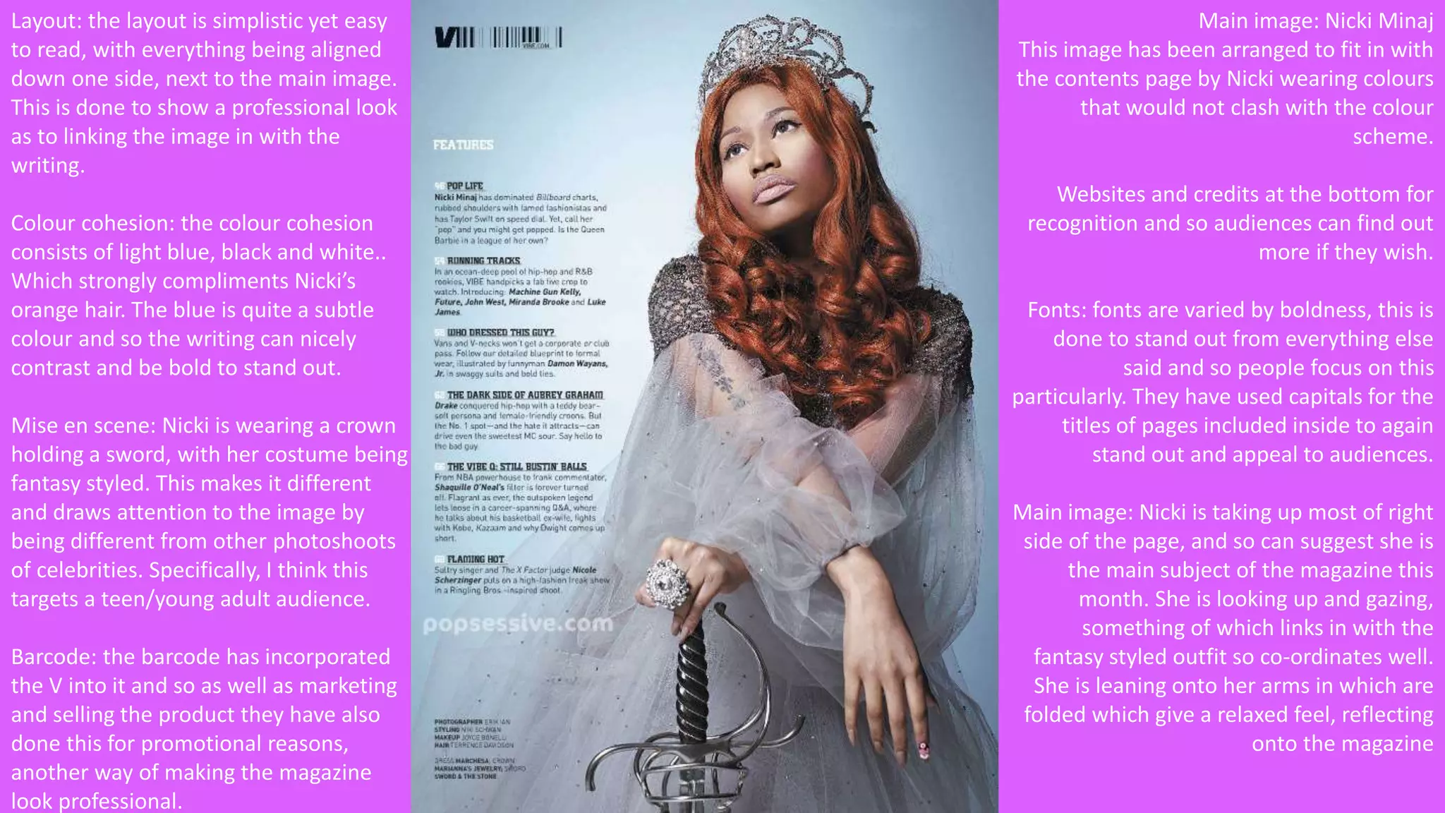 Layout: the layout is simplistic yet easy 
to read, with everything being aligned 
down one side, next to the main image. 
This is done to show a professional look 
as to linking the image in with the 
writing. 
Colour cohesion: the colour cohesion 
consists of light blue, black and white.. 
Which strongly compliments Nicki’s 
orange hair. The blue is quite a subtle 
colour and so the writing can nicely 
contrast and be bold to stand out. 
Mise en scene: Nicki is wearing a crown 
holding a sword, with her costume being 
fantasy styled. This makes it different 
and draws attention to the image by 
being different from other photoshoots 
of celebrities. Specifically, I think this 
targets a teen/young adult audience. 
Barcode: the barcode has incorporated 
the V into it and so as well as marketing 
and selling the product they have also 
done this for promotional reasons, 
another way of making the magazine 
look professional. 
Main image: Nicki Minaj 
This image has been arranged to fit in with 
the contents page by Nicki wearing colours 
that would not clash with the colour 
scheme. 
Websites and credits at the bottom for 
recognition and so audiences can find out 
more if they wish. 
Fonts: fonts are varied by boldness, this is 
done to stand out from everything else 
said and so people focus on this 
particularly. They have used capitals for the 
titles of pages included inside to again 
stand out and appeal to audiences. 
Main image: Nicki is taking up most of right 
side of the page, and so can suggest she is 
the main subject of the magazine this 
month. She is looking up and gazing, 
something of which links in with the 
fantasy styled outfit so co-ordinates well. 
She is leaning onto her arms in which are 
folded which give a relaxed feel, reflecting 
onto the magazine 
 