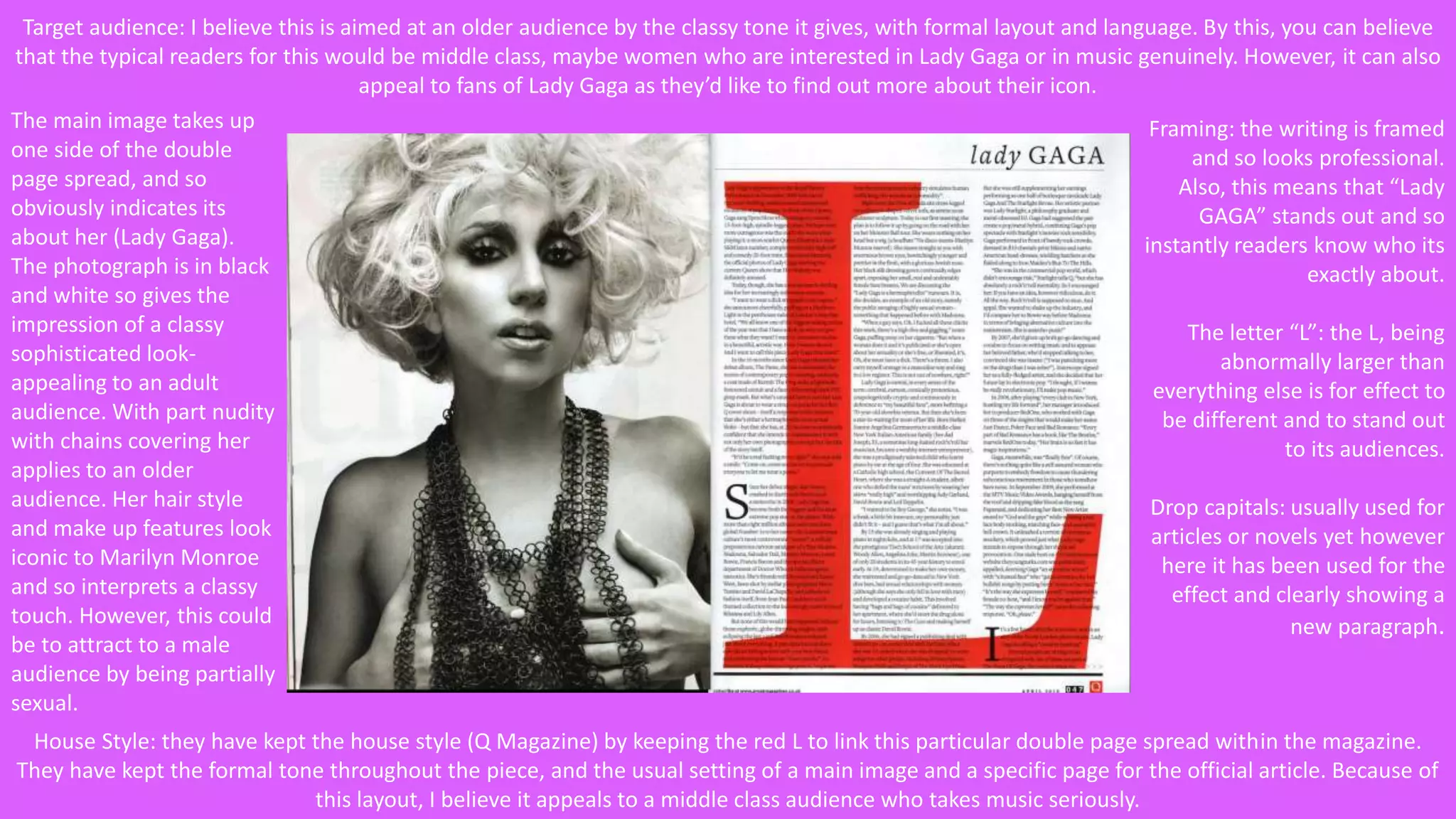Target audience: I believe this is aimed at an older audience by the classy tone it gives, with formal layout and language. By this, you can believe 
that the typical readers for this would be middle class, maybe women who are interested in Lady Gaga or in music genuinely. However, it can also 
appeal to fans of Lady Gaga as they’d like to find out more about their icon. 
Framing: the writing is framed 
and so looks professional. 
Also, this means that “Lady 
GAGA” stands out and so 
instantly readers know who its 
exactly about. 
The letter “L”: the L, being 
abnormally larger than 
everything else is for effect to 
be different and to stand out 
to its audiences. 
Drop capitals: usually used for 
articles or novels yet however 
here it has been used for the 
effect and clearly showing a 
new paragraph. 
The main image takes up 
one side of the double 
page spread, and so 
obviously indicates its 
about her (Lady Gaga). 
The photograph is in black 
and white so gives the 
impression of a classy 
sophisticated look-appealing 
to an adult 
audience. With part nudity 
with chains covering her 
applies to an older 
audience. Her hair style 
and make up features look 
iconic to Marilyn Monroe 
and so interprets a classy 
touch. However, this could 
be to attract to a male 
audience by being partially 
sexual. 
House Style: they have kept the house style (Q Magazine) by keeping the red L to link this particular double page spread within the magazine. 
They have kept the formal tone throughout the piece, and the usual setting of a main image and a specific page for the official article. Because of 
this layout, I believe it appeals to a middle class audience who takes music seriously. 
 