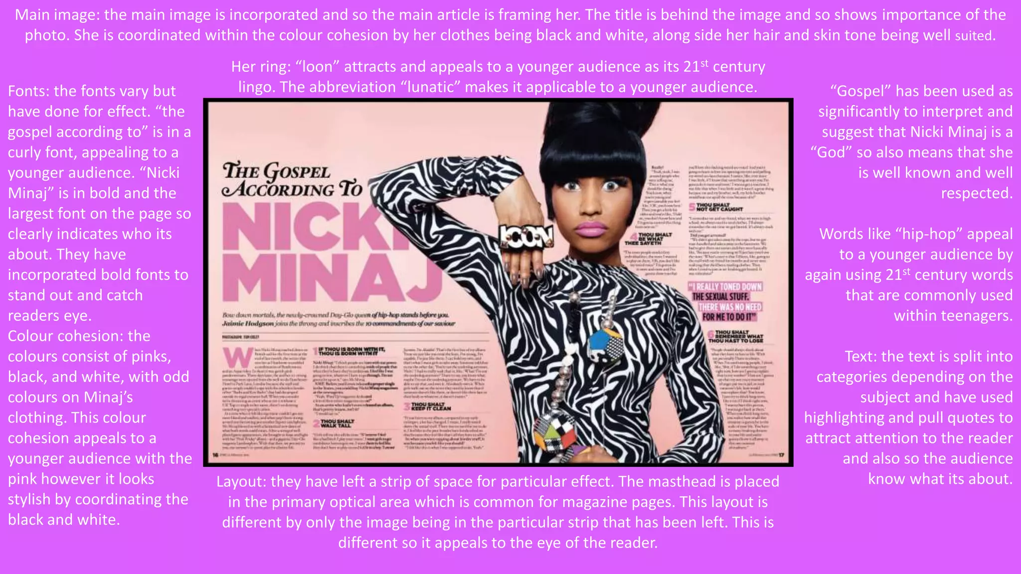 Main image: the main image is incorporated and so the main article is framing her. The title is behind the image and so shows importance of the 
photo. She is coordinated within the colour cohesion by her clothes being black and white, along side her hair and skin tone being well suited. 
Fonts: the fonts vary but 
have done for effect. “the 
gospel according to” is in a 
curly font, appealing to a 
younger audience. “Nicki 
Minaj” is in bold and the 
largest font on the page so 
clearly indicates who its 
about. They have 
incorporated bold fonts to 
stand out and catch 
readers eye. 
Colour cohesion: the 
colours consist of pinks, 
black, and white, with odd 
colours on Minaj’s 
clothing. This colour 
cohesion appeals to a 
younger audience with the 
pink however it looks 
stylish by coordinating the 
black and white. 
Her ring: “loon” attracts and appeals to a younger audience as its 21st century 
lingo. The abbreviation “lunatic” makes it applicable to a younger audience. “Gospel” has been used as 
significantly to interpret and 
suggest that Nicki Minaj is a 
“God” so also means that she 
is well known and well 
respected. 
Words like “hip-hop” appeal 
to a younger audience by 
again using 21st century words 
that are commonly used 
within teenagers. 
Text: the text is split into 
categories depending on the 
subject and have used 
highlighting and pull quotes to 
attract attention to the reader 
and also so the audience 
Layout: they have left a strip of space for particular effect. The masthead is placed know what its about. 
in the primary optical area which is common for magazine pages. This layout is 
different by only the image being in the particular strip that has been left. This is 
different so it appeals to the eye of the reader. 
