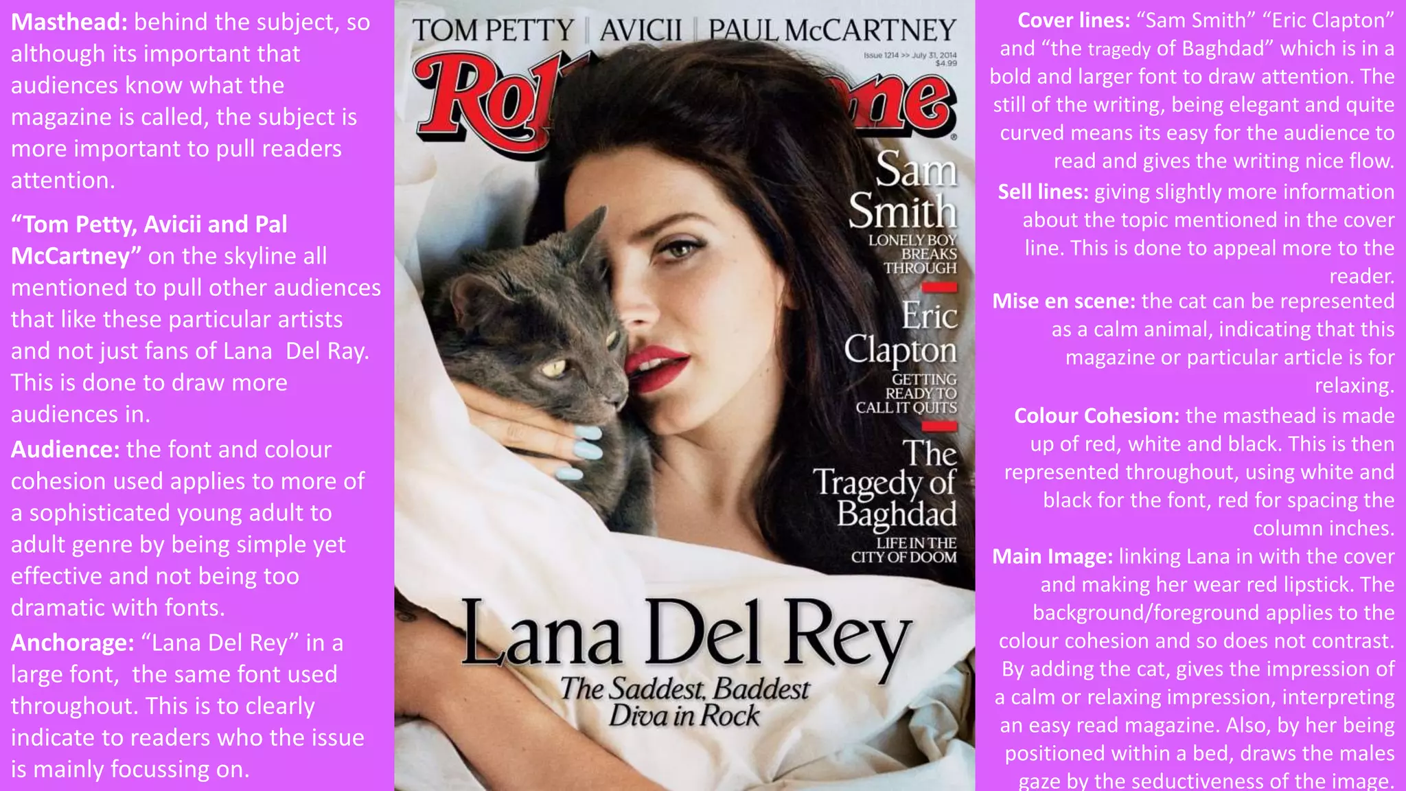 Masthead: behind the subject, so 
although its important that 
audiences know what the 
magazine is called, the subject is 
more important to pull readers 
attention. 
“Tom Petty, Avicii and Pal 
McCartney” on the skyline all 
mentioned to pull other audiences 
that like these particular artists 
and not just fans of Lana Del Ray. 
This is done to draw more 
audiences in. 
Cover lines: “Sam Smith” “Eric Clapton” 
and “the tragedy of Baghdad” which is in a 
bold and larger font to draw attention. The 
still of the writing, being elegant and quite 
curved means its easy for the audience to 
read and gives the writing nice flow. 
Anchorage: “Lana Del Rey” in a 
large font, the same font used 
throughout. This is to clearly 
indicate to readers who the issue 
is mainly focussing on. 
Sell lines: giving slightly more information 
about the topic mentioned in the cover 
line. This is done to appeal more to the 
reader. 
Colour Cohesion: the masthead is made 
up of red, white and black. This is then 
represented throughout, using white and 
black for the font, red for spacing the 
column inches. 
Main Image: linking Lana in with the cover 
and making her wear red lipstick. The 
background/foreground applies to the 
colour cohesion and so does not contrast. 
By adding the cat, gives the impression of 
a calm or relaxing impression, interpreting 
an easy read magazine. Also, by her being 
positioned within a bed, draws the males 
gaze by the seductiveness of the image. 
Audience: the font and colour 
cohesion used applies to more of 
a sophisticated young adult to 
adult genre by being simple yet 
effective and not being too 
dramatic with fonts. 
Mise en scene: the cat can be represented 
as a calm animal, indicating that this 
magazine or particular article is for 
relaxing. 
 