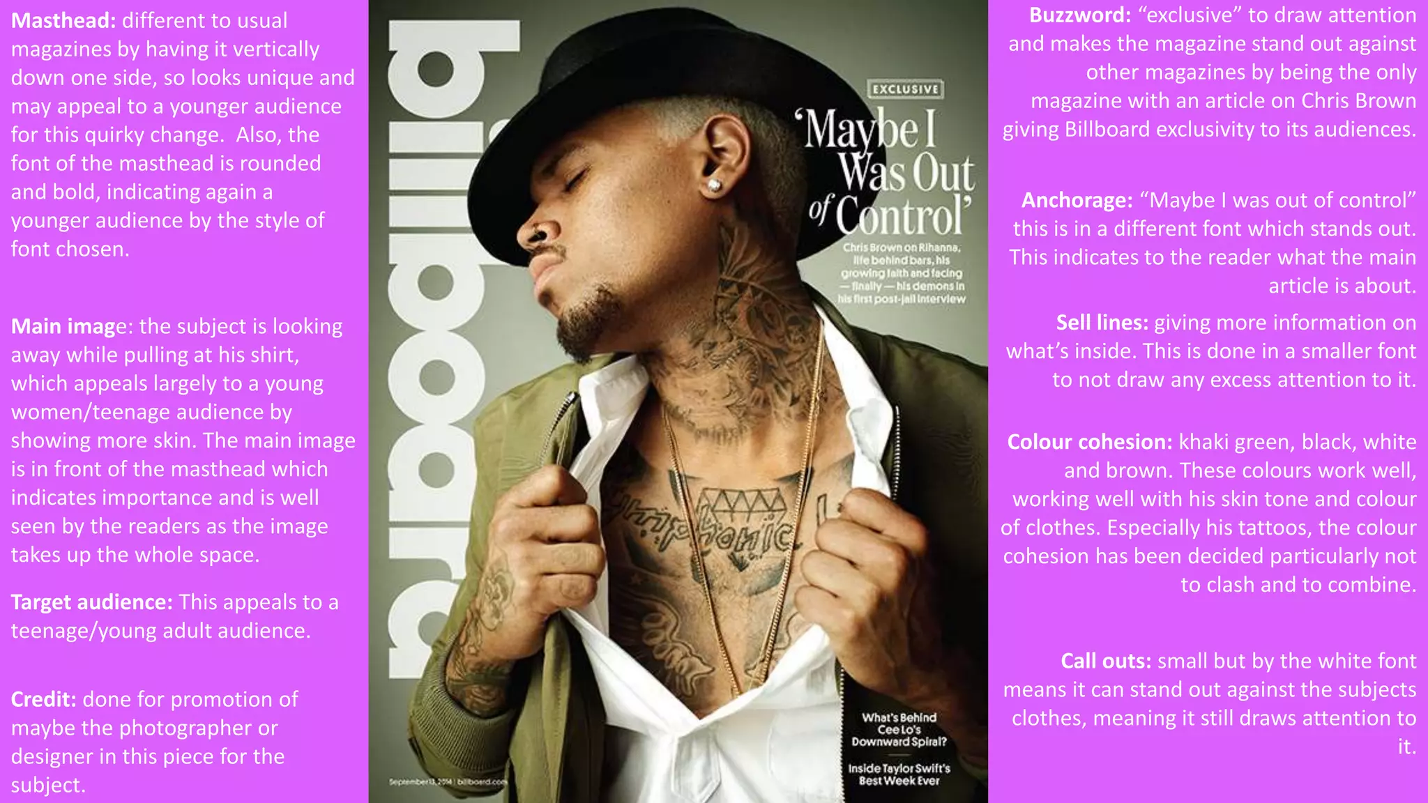 Masthead: different to usual 
magazines by having it vertically 
down one side, so looks unique and 
may appeal to a younger audience 
for this quirky change. Also, the 
font of the masthead is rounded 
and bold, indicating again a 
younger audience by the style of 
font chosen. 
Main image: the subject is looking 
away while pulling at his shirt, 
which appeals largely to a young 
women/teenage audience by 
showing more skin. The main image 
is in front of the masthead which 
indicates importance and is well 
seen by the readers as the image 
takes up the whole space. 
Credit: done for promotion of 
maybe the photographer or 
designer in this piece for the 
subject. 
Buzzword: “exclusive” to draw attention 
and makes the magazine stand out against 
other magazines by being the only 
magazine with an article on Chris Brown 
giving Billboard exclusivity to its audiences. 
Anchorage: “Maybe I was out of control” 
this is in a different font which stands out. 
This indicates to the reader what the main 
article is about. 
Sell lines: giving more information on 
what’s inside. This is done in a smaller font 
to not draw any excess attention to it. 
Colour cohesion: khaki green, black, white 
and brown. These colours work well, 
working well with his skin tone and colour 
of clothes. Especially his tattoos, the colour 
cohesion has been decided particularly not 
to clash and to combine. 
Call outs: small but by the white font 
means it can stand out against the subjects 
clothes, meaning it still draws attention to 
it. 
Target audience: This appeals to a 
teenage/young adult audience. 
 