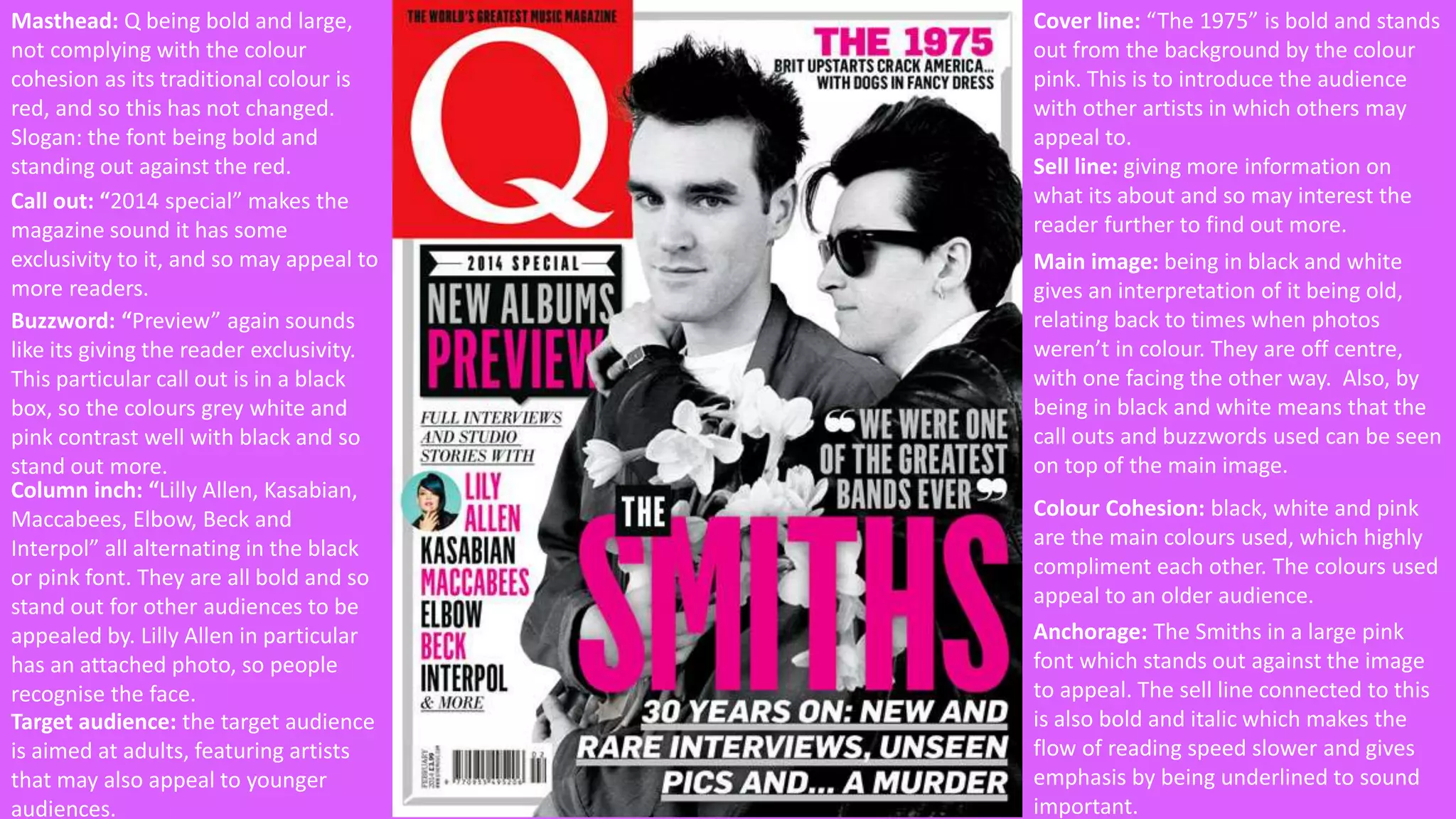 Masthead: Q being bold and large, 
not complying with the colour 
cohesion as its traditional colour is 
red, and so this has not changed. 
Slogan: the font being bold and 
standing out against the red. 
Call out: “2014 special” makes the 
magazine sound it has some 
exclusivity to it, and so may appeal to 
more readers. 
Buzzword: “Preview” again sounds 
like its giving the reader exclusivity. 
This particular call out is in a black 
box, so the colours grey white and 
pink contrast well with black and so 
stand out more. 
Column inch: “Lilly Allen, Kasabian, 
Maccabees, Elbow, Beck and 
Interpol” all alternating in the black 
or pink font. They are all bold and so 
stand out for other audiences to be 
appealed by. Lilly Allen in particular 
has an attached photo, so people 
recognise the face. 
Cover line: “The 1975” is bold and stands 
out from the background by the colour 
pink. This is to introduce the audience 
with other artists in which others may 
appeal to. 
Sell line: giving more information on 
what its about and so may interest the 
reader further to find out more. 
Main image: being in black and white 
gives an interpretation of it being old, 
relating back to times when photos 
weren’t in colour. They are off centre, 
with one facing the other way. Also, by 
being in black and white means that the 
call outs and buzzwords used can be seen 
on top of the main image. 
Colour Cohesion: black, white and pink 
are the main colours used, which highly 
compliment each other. The colours used 
appeal to an older audience. 
Anchorage: The Smiths in a large pink 
font which stands out against the image 
to appeal. The sell line connected to this 
is also bold and italic which makes the 
flow of reading speed slower and gives 
emphasis by being underlined to sound 
important. 
Target audience: the target audience 
is aimed at adults, featuring artists 
that may also appeal to younger 
audiences. 
 