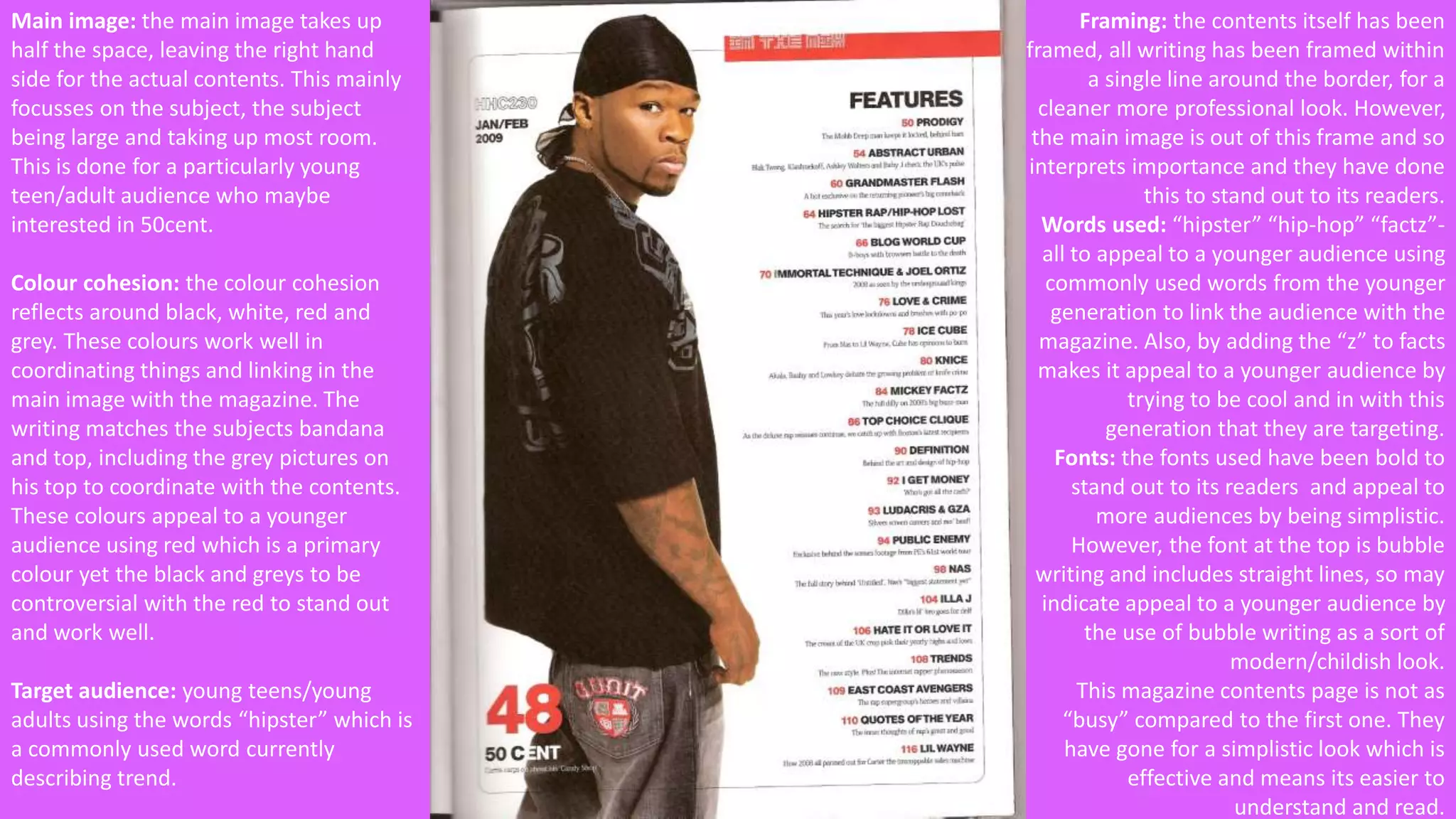 Main image: the main image takes up 
half the space, leaving the right hand 
side for the actual contents. This mainly 
focusses on the subject, the subject 
being large and taking up most room. 
This is done for a particularly young 
teen/adult audience who maybe 
interested in 50cent. 
Colour cohesion: the colour cohesion 
reflects around black, white, red and 
grey. These colours work well in 
coordinating things and linking in the 
main image with the magazine. The 
writing matches the subjects bandana 
and top, including the grey pictures on 
his top to coordinate with the contents. 
These colours appeal to a younger 
audience using red which is a primary 
colour yet the black and greys to be 
controversial with the red to stand out 
and work well. 
Target audience: young teens/young 
adults using the words “hipster” which is 
a commonly used word currently 
describing trend. 
Framing: the contents itself has been 
framed, all writing has been framed within 
a single line around the border, for a 
cleaner more professional look. However, 
the main image is out of this frame and so 
interprets importance and they have done 
this to stand out to its readers. 
Words used: “hipster” “hip-hop” “factz”- 
all to appeal to a younger audience using 
commonly used words from the younger 
generation to link the audience with the 
magazine. Also, by adding the “z” to facts 
makes it appeal to a younger audience by 
trying to be cool and in with this 
generation that they are targeting. 
Fonts: the fonts used have been bold to 
stand out to its readers and appeal to 
more audiences by being simplistic. 
However, the font at the top is bubble 
writing and includes straight lines, so may 
indicate appeal to a younger audience by 
the use of bubble writing as a sort of 
modern/childish look. 
This magazine contents page is not as 
“busy” compared to the first one. They 
have gone for a simplistic look which is 
effective and means its easier to 
understand and read. 
 
