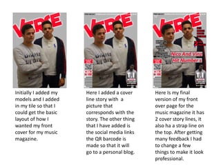 Initially I added my
models and I added
in my tile so that I
could get the basic
layout of how I
wanted my front
cover for my music
magazine.
Here I added a cover
line story with a
picture that
corresponds with the
story. The other thing
that I have added is
the social media links
the QR barcode is
made so that it will
go to a personal blog.
Here Is my final
version of my front
over page for the
music magazine it has
2 cover story lines, it
also ha a strap line on
the top. After getting
many feedback I had
to change a few
things to make it look
professional.
 